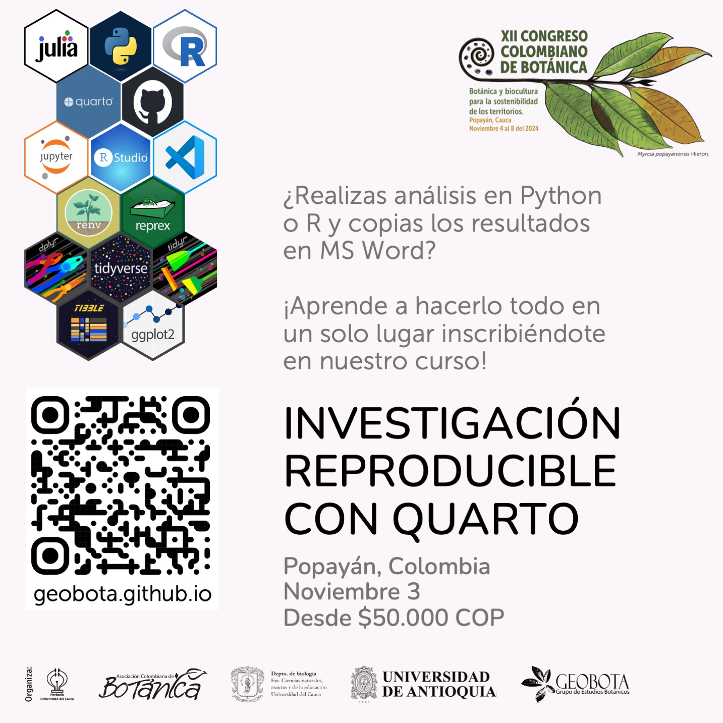 La imagen muestra información sobre el curso «Investigación Reproducible con Quarto» que se realizará en Popayán, Colombia, el 3 de noviembre durante el XII Congreso Colombiano de Botánica. El fondo es blanco y en el centro hay un conjunto de hexágonos con logotipos de diversas herramientas científicas como Julia, Python, R, Quarto, GitHub, Jupyter, RStudio, Tidyverse, y ggplot2. A la izquierda, un código QR y la URL «geobota.github.io». A la derecha, texto que dice: «¿Realizas análisis en Python o R y copias los resultados en MS Word? ¡Aprende a hacerlo todo en un solo lugar inscribiéndote en nuestro curso!» El costo del curso es desde $50.000 COP. En la parte inferior, se encuentran los logos de las organizaciones participantes, incluyendo la Universidad de Antioquia y GEOBOTA.